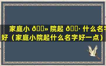 家庭小 🌻 院起 🌷 什么名字好（家庭小院起什么名字好一点）